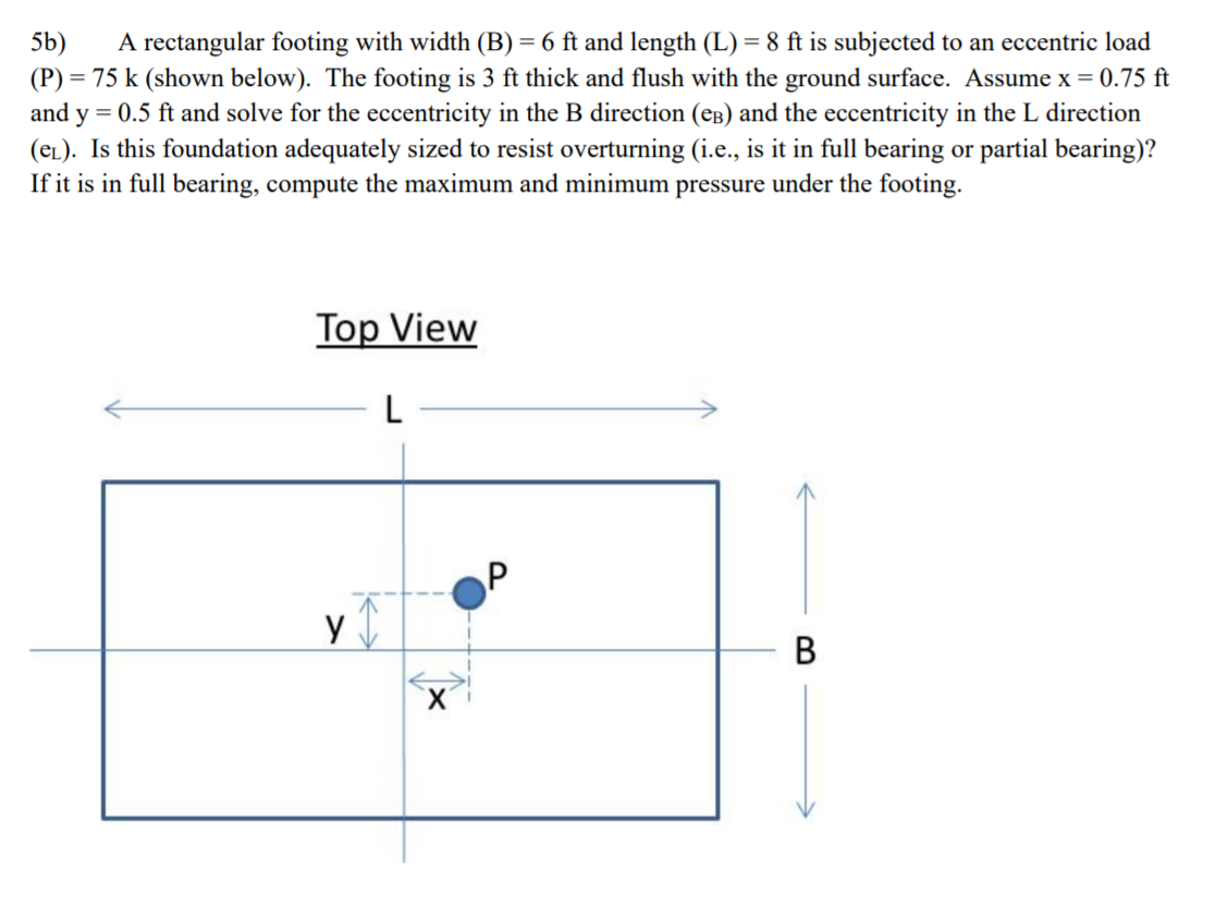 A rectangular footing with width (B) = 6 ft and length (L) = 8 ft is subjected
5b)
(P) = 75 k (shown below). The footing is 3 ft thick and flush with the ground surface. Assume x = 0.75 ft
and y = 0.5 ft and solve for the eccentricity in the B direction (eB) and the eccentricity in the L direction
(eL). Is this foundation adequately sized to resist overturning (i.e., is it in full bearing or partial bearing)?
If it is in full bearing, compute the maximum and minimum pressure under the footing.
an eccentric load
Top View
L
y
В
