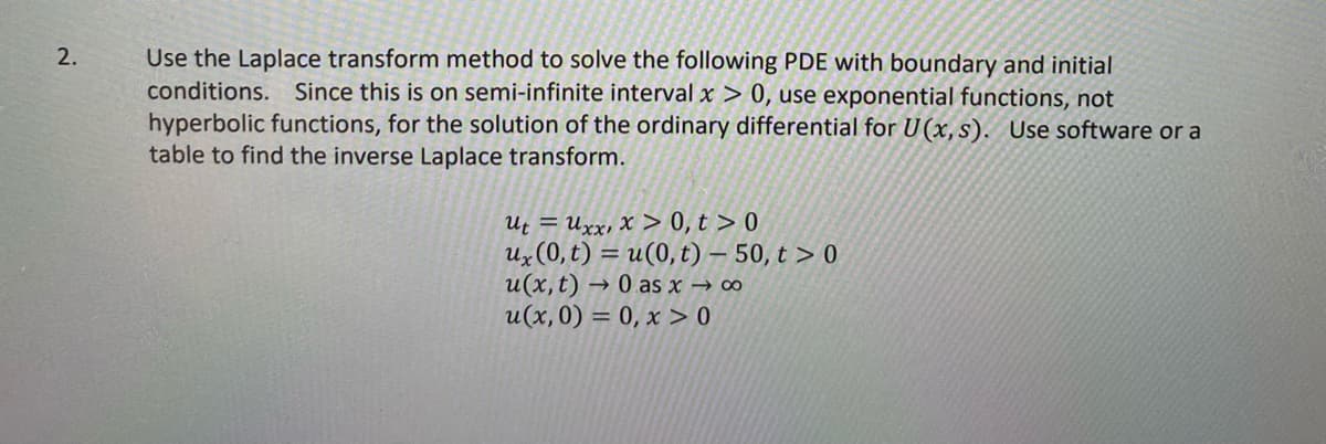 Use the Laplace transform method to solve the following PDE with boundary and initial
conditions. Since this is on semi-infinite interval x > 0, use exponential functions, not
hyperbolic functions, for the solution of the ordinary differential for U(x, s). Use software or a
table to find the inverse Laplace transform.
2.
Ut = Uxx, X > 0, t > 0
Ux (0, t) = u(0, t) – 50, t > 0
u(x, t) → 0 as x → ∞
u(x,0) = 0, x > 0
