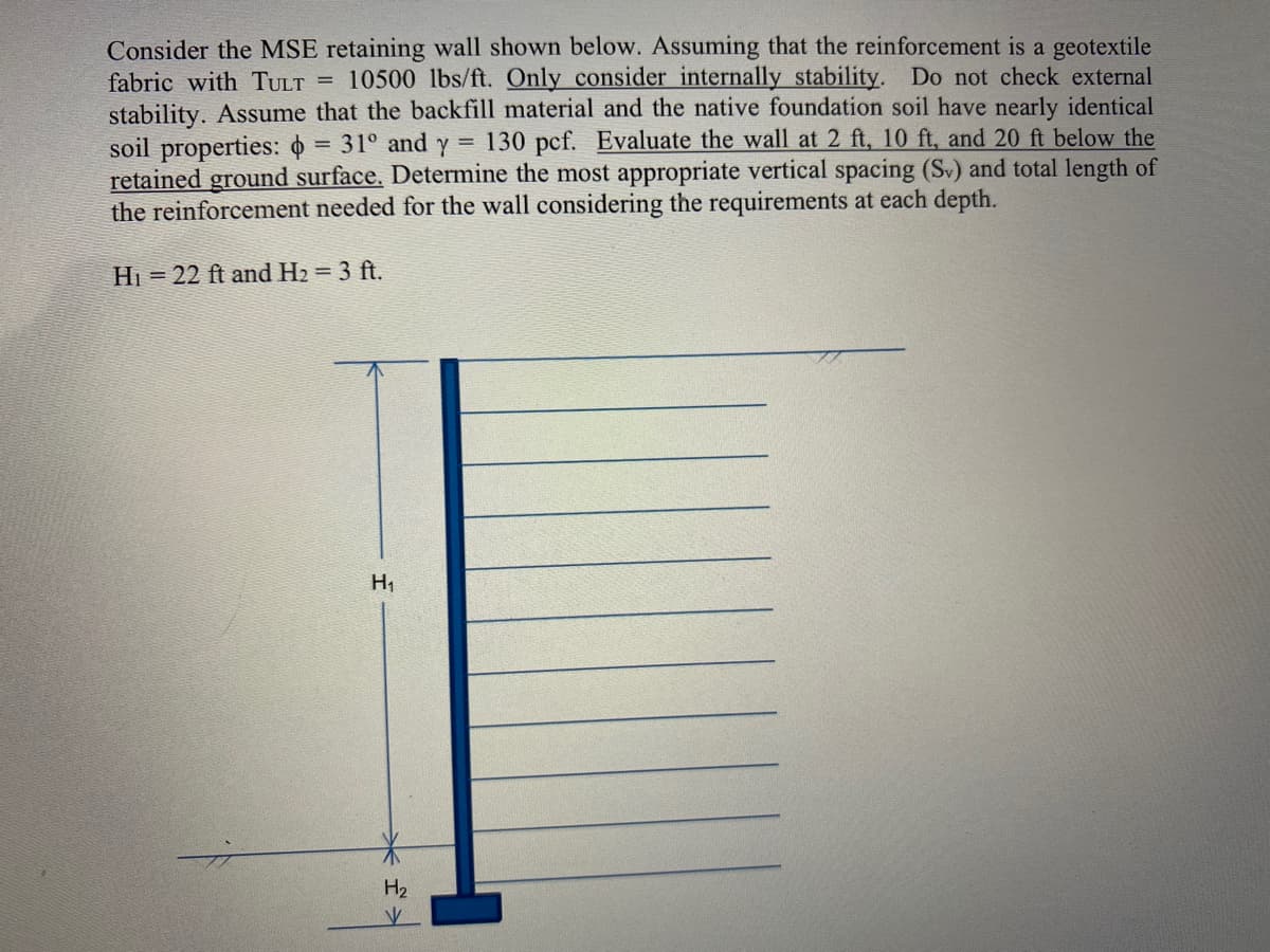 Consider the MSE retaining wall shown below. Assuming that the reinforcement is a geotextile
fabric with TULT = 10500 lbs/ft. Only consider internally stability. Do not check external
stability. Assume that the backfill material and the native foundation soil have nearly identical
soil properties: = 31° and y = 130 pcf. Evaluate the wall at 2 ft, 10 ft, and 20 ft below the
retained ground surface. Determine the most appropriate vertical spacing (Sv) and total length of
the reinforcement needed for the wall considering the requirements at each depth.
Hi = 22 ft and H2 = 3 ft.
H1
:-
H2
