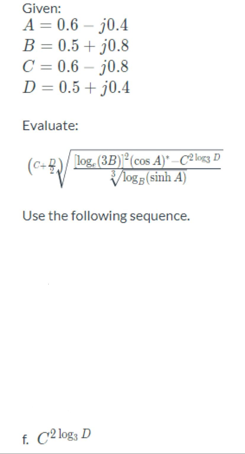 Given:
A = 0.6 – j0.4
B = 0.5 + j0.8
C = 0.6 – j0.8
D = 0.5+ j0.4
%3D
%3D
Evaluate:
log. (3B)2 (cos A)* –C² log3 D
Vlogg (sinh A)
(C+)/
Use the following sequence.
f. C2 log3 D
