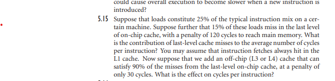 could cause overall execution to become slower when a new instruction is
introduced?
5.15 Suppose that loads constitute 25% of the typical instruction mix on a cer-
tain machine. Suppose further that 15% of these loads miss in the last level
of on-chip cache, with a penalty of 120 cycles to reach main memory. What
is the contribution of last-level cache misses to the average number of cycles
per instruction? You may assume that instruction fetches always hit in the
L1 cache. Now suppose that we add an off-chip (L3 or L4) cache that can
satisfy 90% of the misses from the last-level on-chip cache, at a penalty of
only 30 cycles. What is the effect on cycles per instruction?