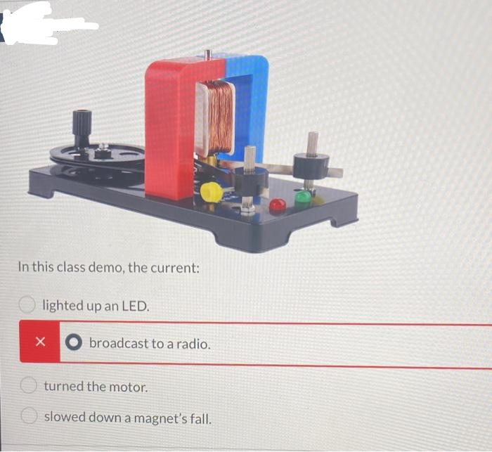 In this class demo, the current:
lighted up an LED.
X
broadcast to a radio.
turned the motor.
slowed down a magnet's fall.