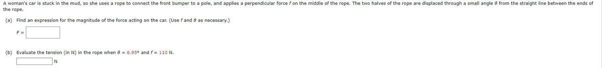A woman's car is stuck in the mud, so she uses a rope to connect the front bumper to a pole, and applies a perpendicular force f on the middle of the rope. The two halves of the rope are displaced through a small angle from the straight line between the ends of
the rope.
(a) Find an expression for the magnitude of the force acting on the car. (Use f and 8 as necessary.)
F =
(b) Evaluate the tension (in N) in the rope when 8 = 6.95° and f = 110 N.
N