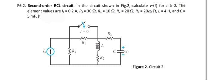 P6.2. Second-order RCL circuit. In the circuit shown in Fig.2, calculate vd(t) for t 2 0. The
element values are Is = 0.2 A, R₁ = 30 S2, R₁ = 102, R₂ = 20 52, R3 = 2002, L = 4 H, and C=
5 mF. [
(1)
R₂
1=0
R₁
L
R₂
R3
DC
Figure 2. Circuit 2