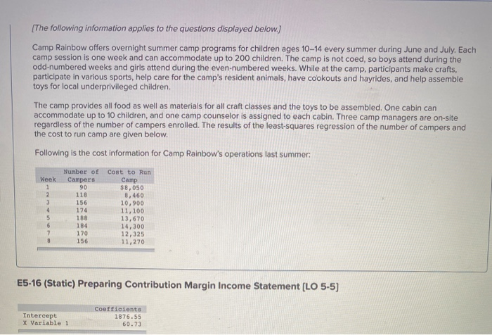 [The following information applies to the questions displayed below.]
Camp Rainbow offers overnight summer camp programs for children ages 10-14 every summer during June and July. Each
camp session is one week and can accommodate up to 200 children. The camp is not coed, so boys attend during the
odd-numbered weeks and girls attend during the even-numbered weeks. While at the camp, participants make crafts,
participate in various sports, help care for the camp's resident animals, have cookouts and hayrides, and help assemble
toys for local underprivileged children.
The camp provides all food as well as materials for all craft classes and the toys to be assembled. One cabin can
accommodate up to 10 children, and one camp counselor is assigned to each cabin. Three camp managers are on-site
regardless of the number of campers enrolled. The results of the least-squares regression of the number of campers and
the cost to run camp are given below.
Following is the cost information for Camp Rainbow's operations last summer:
Week
1
2
3
4
5
6
7
Number of Cost to Run
Camp
Campers
90
118
156
174
188.
184
170
156
$8,050
8,460
10,900
11,100
13,670
Intercept
X Variable 1
14,300
12,325
11,270
E5-16 (Static) Preparing Contribution Margin Income Statement [LO 5-5]
Coefficients
1876.55
60.73