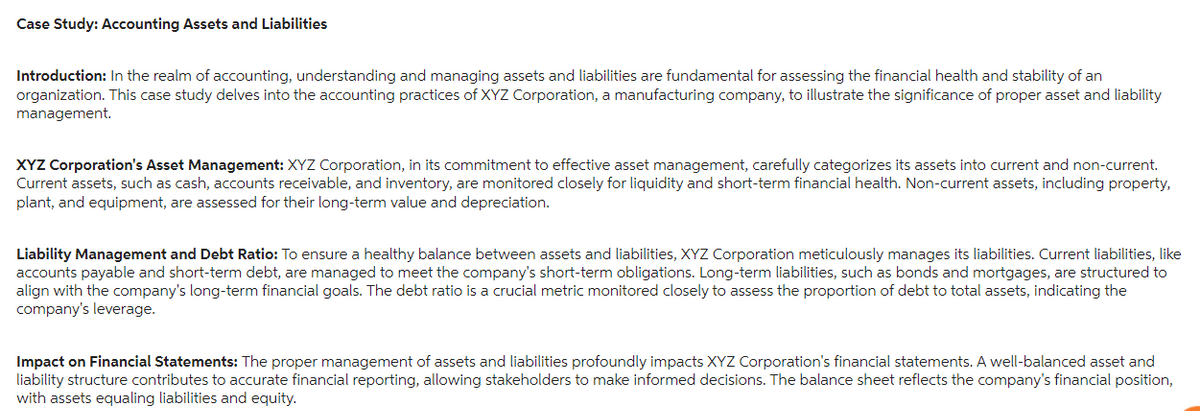 Case Study: Accounting Assets and Liabilities
Introduction: In the realm of accounting, understanding and managing assets and liabilities are fundamental for assessing the financial health and stability of an
organization. This case study delves into the accounting practices of XYZ Corporation, a manufacturing company, to illustrate the significance of proper asset and liability
management.
XYZ Corporation's Asset Management: XYZ Corporation, in its commitment to effective asset management, carefully categorizes its assets into current and non-current.
Current assets, such as cash, accounts receivable, and inventory, are monitored closely for liquidity and short-term financial health. Non-current assets, including property,
plant, and equipment, are assessed for their long-term value and depreciation.
Liability Management and Debt Ratio: To ensure a healthy balance between assets and liabilities, XYZ Corporation meticulously manages its liabilities. Current liabilities, like
accounts payable and short-term debt, are managed to meet the company's short-term obligations. Long-term liabilities, such as bonds and mortgages, are structured to
align with the company's long-term financial goals. The debt ratio is a crucial metric monitored closely to assess the proportion of debt to total assets, indicating the
company's leverage.
Impact on Financial Statements: The proper management of assets and liabilities profoundly impacts XYZ Corporation's financial statements. A well-balanced asset and
liability structure contributes to accurate financial reporting, allowing stakeholders to make informed decisions. The balance sheet reflects the company's financial position,
with assets equaling liabilities and equity.