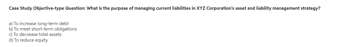 Case Study Objective-type Question: What is the purpose of managing current liabilities in XYZ Corporation's asset and liability management strategy?
a) To increase long-term debt
b) To meet short-term obligations
c) To decrease total assets
d) To reduce equity