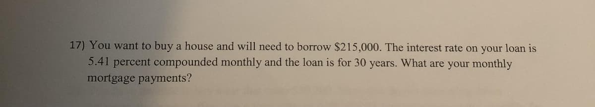 17) You want to buy a house and will need to borrow $215,000. The interest rate on your loan is
5.41 percent compounded monthly and the loan is for 30 years. What are your monthly
mortgage payments?