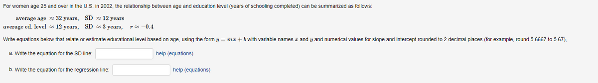 For women age 25 and over in the U.S. in 2002, the relationship between age and education level (years of schooling completed) can be summarized as follows:
32 years,
SD≈ 12 years
average age
average ed. level
12 years, SD 3 years, r≈ 0.4
Write equations below that relate or estimate educational level based on age, using the form y = mx + b with variable names and y and numerical values for slope and intercept rounded to 2 decimal places (for example, round 5.6667 to 5.67),
help (equations)
a. Write the equation for the SD line:
b. Write the equation for the regression line:
help (equations)