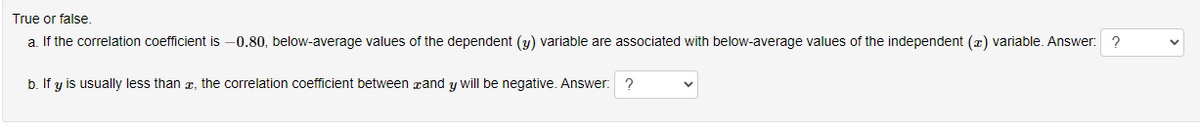 True or false.
a. If the correlation coefficient is -0.80, below-average values of the dependent (y) variable are associated with below-average values of the independent (x) variable. Answer: ?
b. If y is usually less than x, the correlation coefficient between and y will be negative. Answer: ?