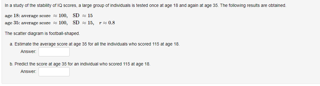 In a study of the stability of IQ scores, a large group of individuals is tested once at age 18 and again at age 35. The following results are obtained.
age 18: average score
100, SD 15
age 35: average score
100, SD
The scatter diagram is football-shaped.
a. Estimate the average score at age 35 for all the individuals who scored 115 at age 18.
Answer:
15, r≈ 0.8
b. Predict the score at age 35 for an individual who scored 115 at age 18.
Answer: