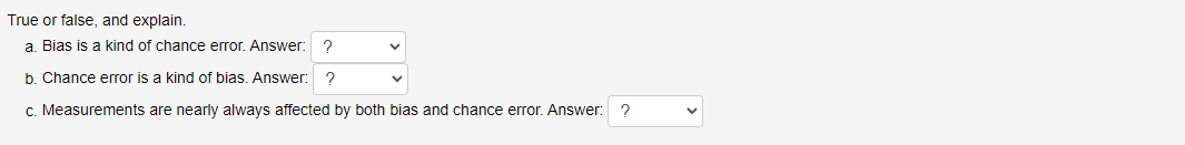 True or false, and explain.
a. Bias is a kind of chance error. Answer: ?
b. Chance error is a kind of bias. Answer: ?
c. Measurements are nearly always affected by both bias and chance error. Answer: ?