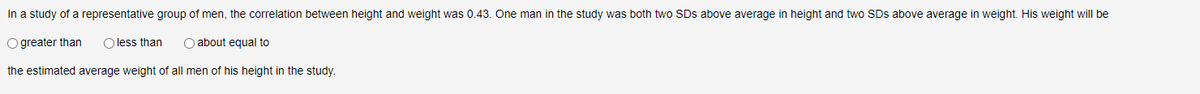 In a study of a representative group of men, the correlation between height and weight was 0.43. One man in the study was both two SDs above average in height and two SDS above average in weight. His weight will be
Ogreater than O less than
O about equal to
the estimated average weight of all men of his height in the study.