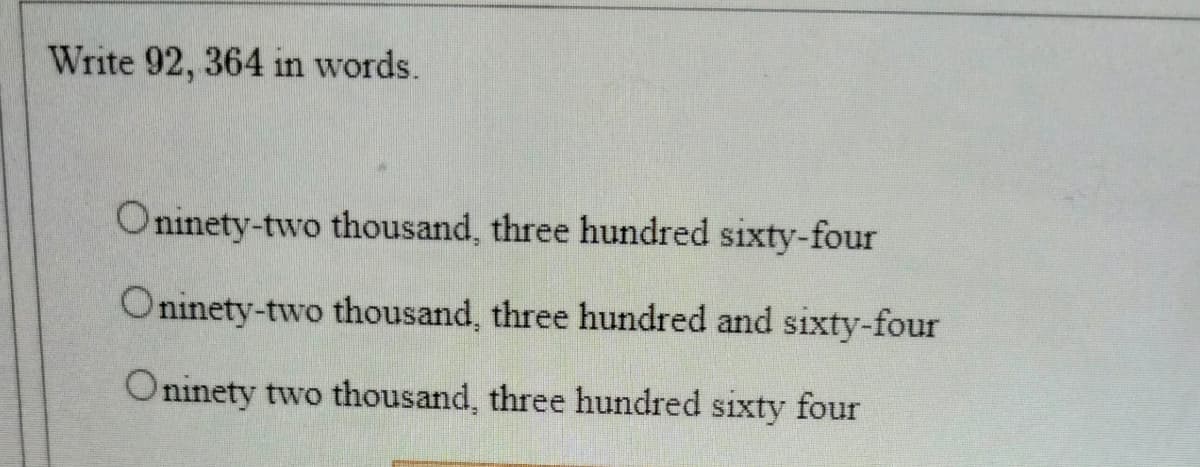 Write 92, 364 in words.
Oninety-two thousand, three hundred sixty-four
Oninety-two thousand, three hundred and sixty-four
Oninety two thousand, three hundred sixty four
