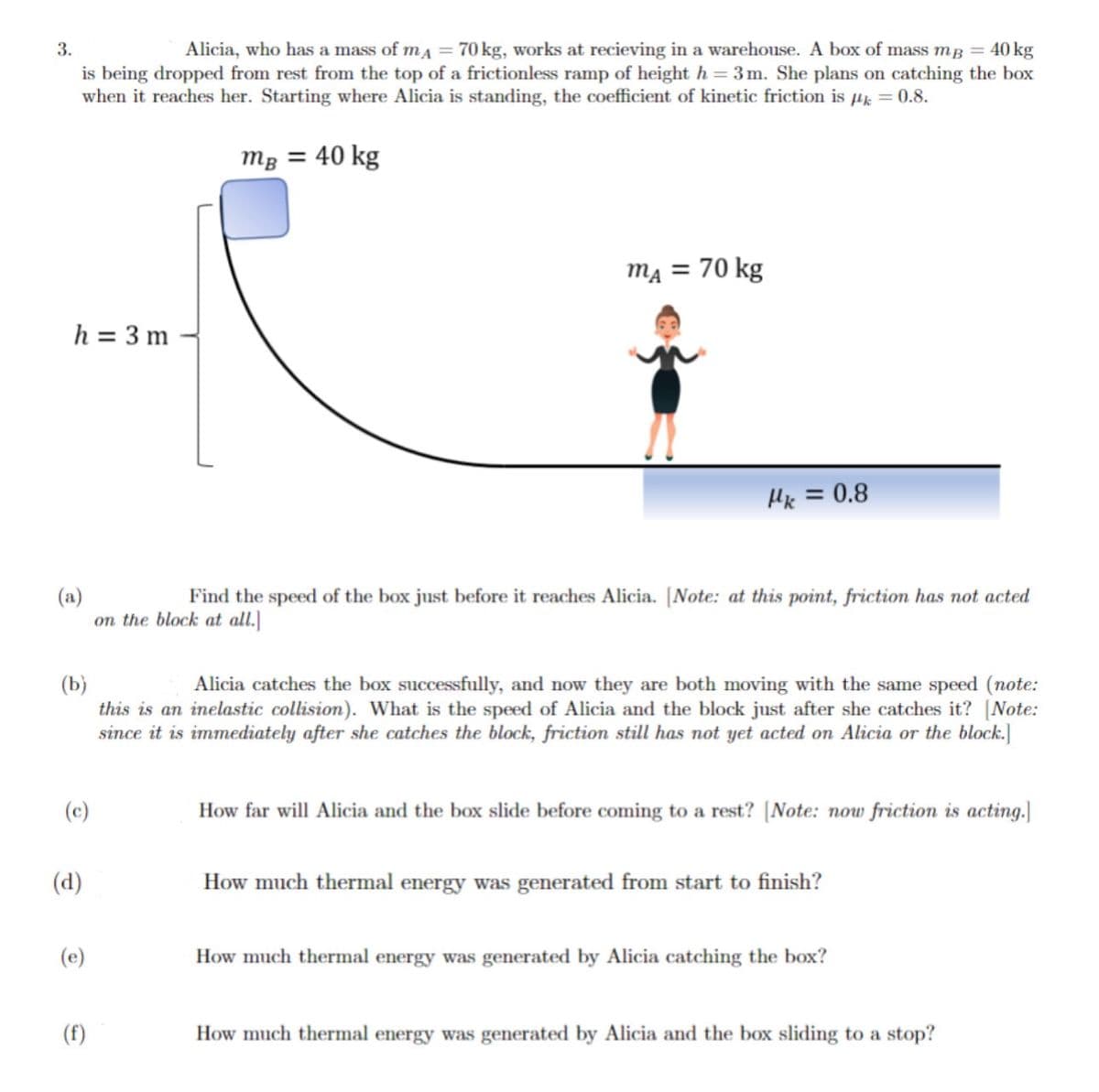 3.
Alicia, who has a mass of mA = 70 kg, works at recieving in a warehouse. A box of mass mg = 40 kg
is being dropped from rest from the top of a frictionless ramp of height h = 3m. She plans on catching the box
when it reaches her. Starting where Alicia is standing, the coefficient of kinetic friction is k = 0.8.
mB = 40 kg
h = 3 m
(a)
Find the speed of the box just before it reaches Alicia. [Note: at this point, friction has not acted
on the block at all.]
(c)
(b)
Alicia catches the box successfully, and now they are both moving with the same speed (note:
this is an inelastic collision). What is the speed of Alicia and the block just after she catches it? [Note:
since it is immediately after she catches the block, friction still has not yet acted on Alicia or the block.]
(d)
mA = 70 kg
(e)
Hk = 0.8
(f)
How far will Alicia and the box slide before coming to a rest? [Note: now friction is acting.]
How much thermal energy was generated from start to finish?
How much thermal energy was generated by Alicia catching the box?
How much thermal energy was generated by Alicia and the box sliding to a stop?