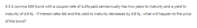 A $ 5 comma 000 bond with a coupon rate of 6.2% paid semiannually has two years to maturity and a yield to
maturity of 6.9 %. If interest rates fall and the yield to maturity decreases by 0.8%, what will happen to the price
of the bond?