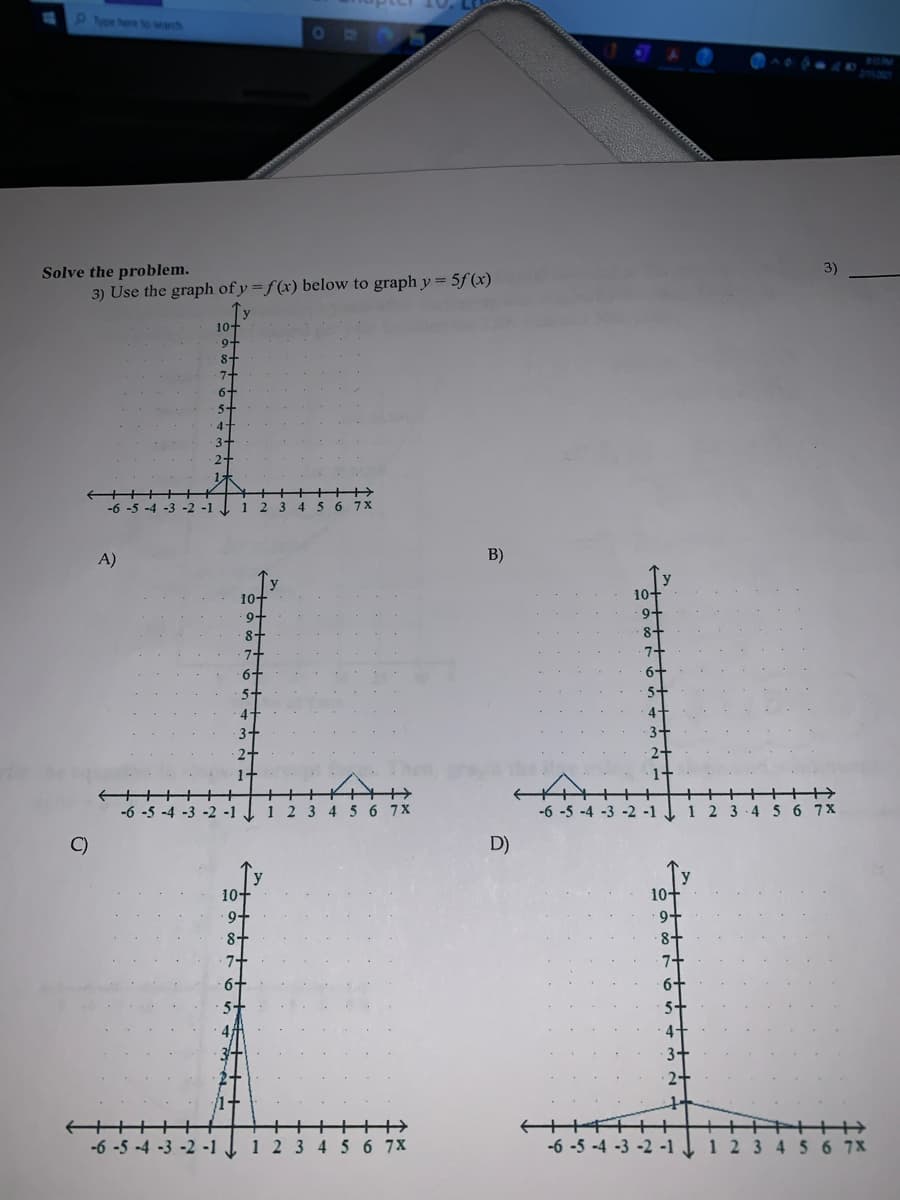 P vo hee o wanh
BON
Solve the problem.
3) Use the graph of y = f(x) below to graph y = 5f(x)
10-
9+
4
-2 -1
1
3 456
7X
A)
B)
10-
9-
10+
9-
8-
7+
6+
2 3 4 5 6 7X
-6 -5 -4 -3 -2 -1
1 2 3-4
6 7X
C)
D)
10+
10+
9+
8+
7+
9-
1+
+++
-6 -5 -4 -3 -2 -1 J 1 2 3 4 5 6 7X
-6 -5 -4 -3 -2 -1
1 2 3 4 56 7X
