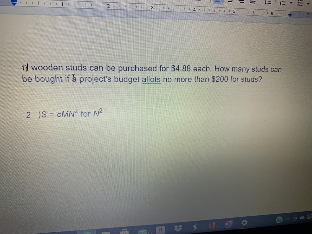 6
1) wooden studs can be purchased for $4.88 each. How many studs can
be bought if a project's budget allots no more than $200 for studs?
2 )S = cMN? for N?
!!
