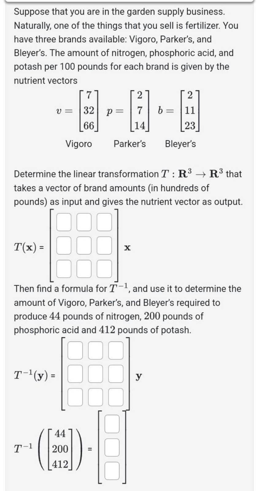 Suppose that you are in the garden supply business.
Naturally, one of the things that you sell is fertilizer. You
have three brands available: Vigoro, Parker's, and
Bleyer's. The amount of nitrogen, phosphoric acid, and
potash per 100 pounds for each brand is given by the
nutrient vectors
T(x) =
2
---A
32 p=
b= = 11
Parker's Bleyer's
T-¹(y) =
V=
T-1
7
66
Vigoro
Determine the linear transformation T: R³ R³ that
takes a vector of brand amounts (in hundreds of
pounds) as input and gives the nutrient vector as output.
Then find a formula for T-1, and use it to determine the
amount of Vigoro, Parker's, and Bleyer's required to
produce 44 pounds of nitrogen, 200 pounds of
phosphoric acid and 412 pounds of potash.
44
(1)-
412
X
11
2
23
y