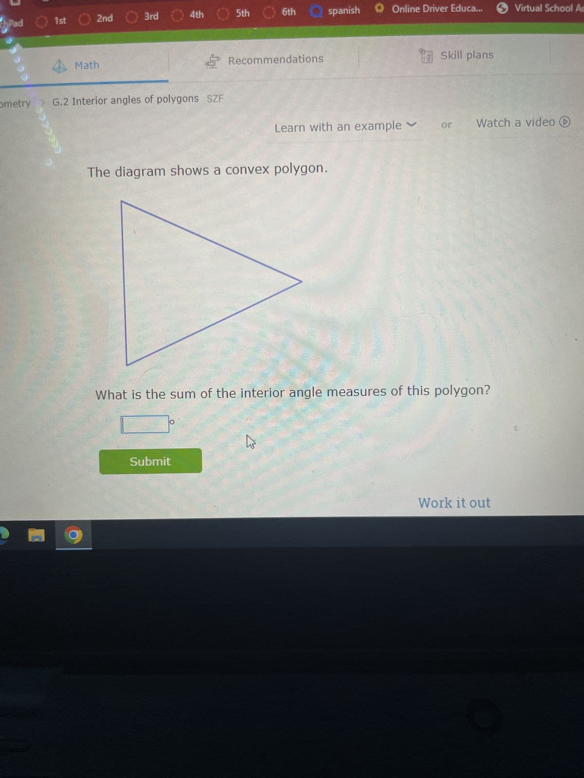 chPad
ometry
CCCCCCCC
M
1st 2nd
4Math
3rd
4th
G.2 Interior angles of polygons SZF
5th
Submit
6th
Recommendations
E
spanish
B
The diagram shows a convex polygon.
Learn with an example
Online Driver Educa...
Skill plans
or
What is the sum of the interior angle measures of this polygon?
Watch a video
Virtual School Ac
Work it out