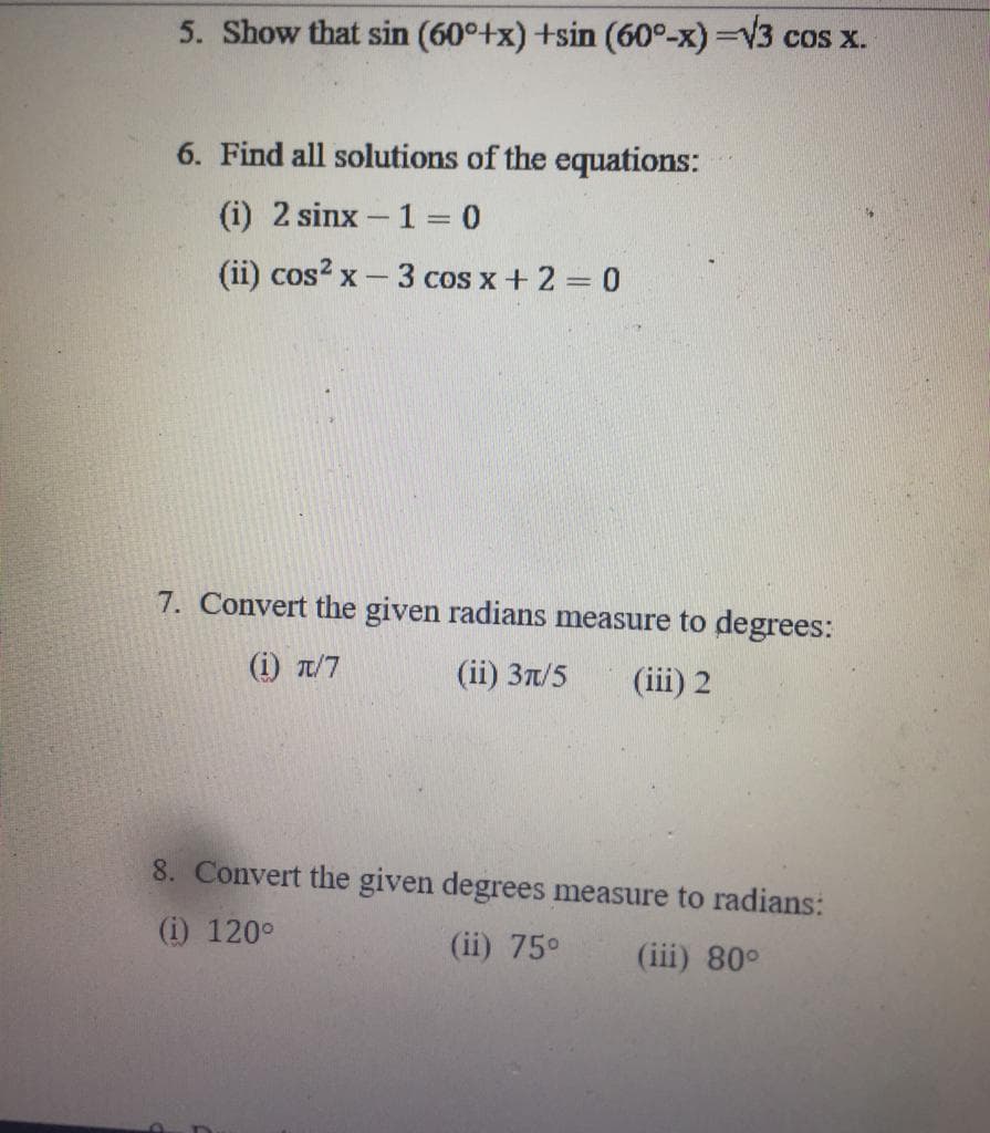 5. Show that sin (60°+x)+sin (60°-x)=√3 cos x.
6. Find all solutions of the equations:
(i) 2 sinx-1=0
(ii) cos²x - 3 cos x + 2 = 0
7. Convert the given radians measure to degrees:
(i) π/7
(ii) 3π/5 (iii) 2
8. Convert the given degrees measure to radians:
(i) 120°
(ii) 75⁰ (iii) 80°