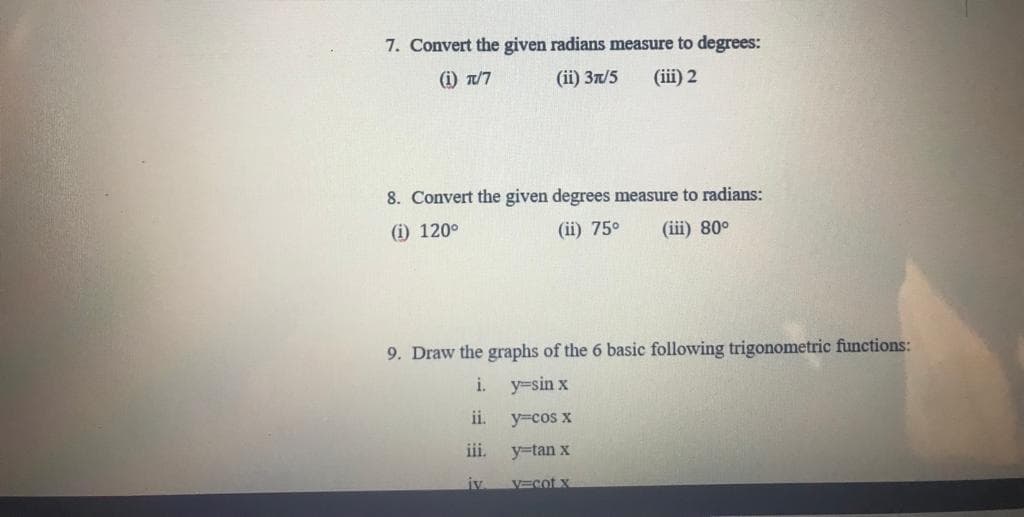 7. Convert the given radians measure to degrees:
(ii) 37/5 (iii) 2
(i) π/7
8. Convert the given degrees measure to radians:
(i) 120°
(ii) 75⁰ (iii) 80°
9. Draw the graphs of the 6 basic following trigonometric functions:
i. y=sin x
ii.
y=cos x
iii.
y=tan x
iv.
v=cot x