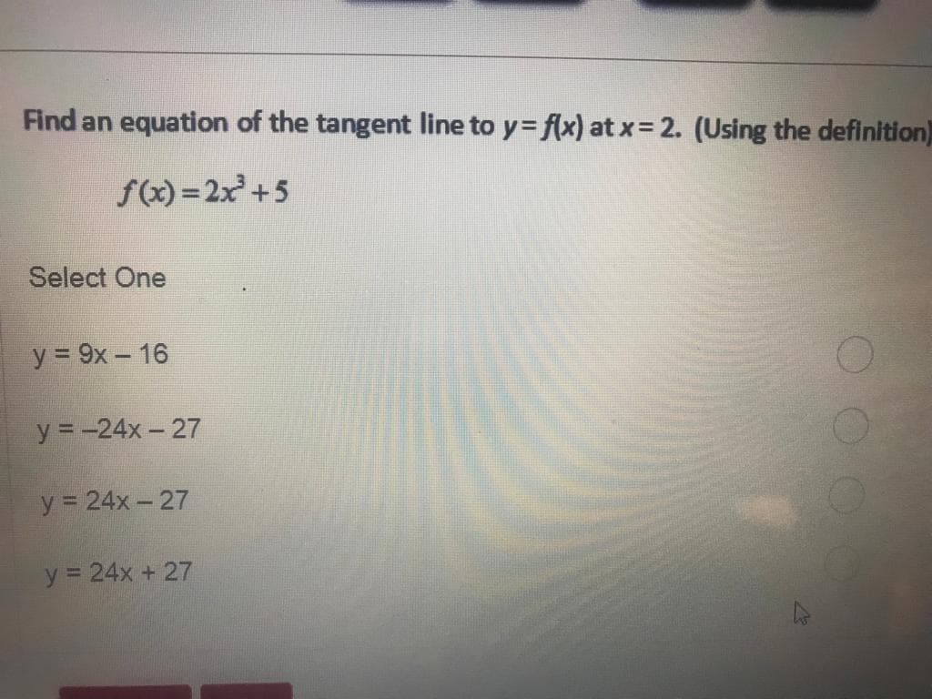 Find an equation of the tangent line to y = f(x) at x = 2. (Using the definition)
f(x)=2x³ +5
Select One
y = 9x - 16
y = -24x-27
y = 24x-27
y = 24x + 27