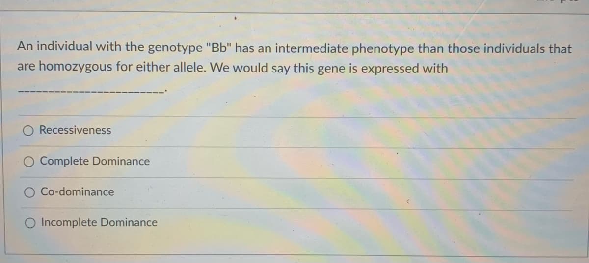 An individual with the genotype "Bb" has an intermediate phenotype than those individuals that
are homozygous for either allele. We would say this gene is expressed with
Recessiveness
Complete Dominance
Co-dominance
O Incomplete Dominance
