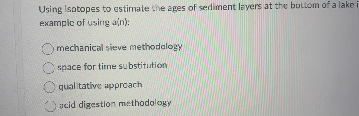 Using isotopes to estimate the ages of sediment layers at the bottom of a lake i
example of using a(n):
mechanical sieve methodology
space for time substitution
qualitative approach
acid digestion methodology