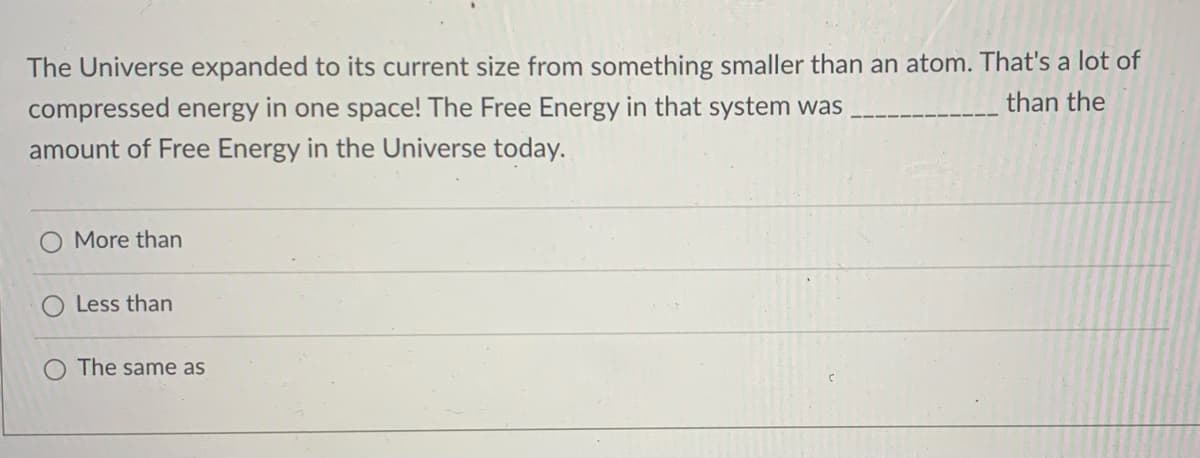 The Universe expanded to its current size from something smaller than an atom. That's a lot of
than the
compressed energy in one space! The Free Energy in that system was
amount of Free Energy in the Universe today.
More than
Less than
The same as
