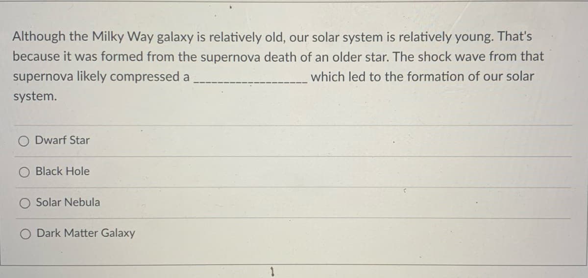 Although the Milky Way galaxy is relatively old, our solar system is relatively young. That's
because it was formed from the supernova death of an older star. The shock wave from that
supernova likely compressed a
which led to the formation of our solar
system.
Dwarf Star
Black Hole
Solar Nebula
Dark Matter Galaxy
