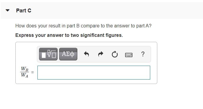 Part C
How does your result in part B compare to the answer to part A?
Express your answer to two significant figures.
ΑΣφ
?
WB
WA
