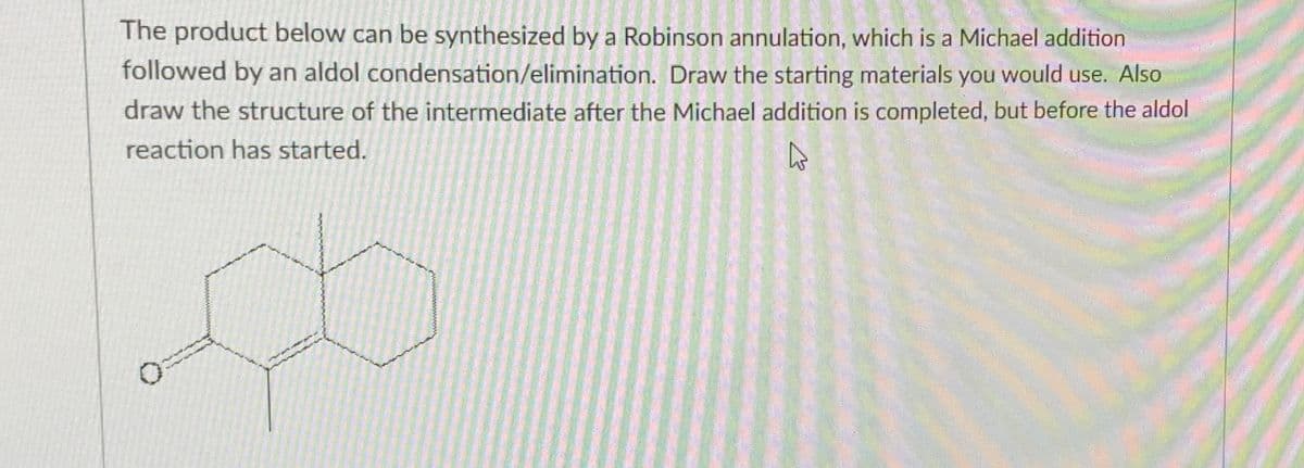 The product below can be synthesized by a Robinson annulation, which is a Michael addition
followed by an aldol condensation/elimination. Draw the starting materials you would use. Also
draw the structure of the intermediate after the Michael addition is completed, but before the aldol
reaction has started.
