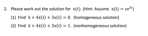 2. Please work out the solution for x(t). (Hint: Assume x(t) = ceat)
(1) Find x + 4x(t) + 3x(t) = 0. (homogeneous solution)
(2) Find x + 4x(t) + 3x(t) = 1. (nonhomogeneous solution)