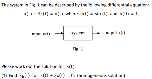 The system in Fig. 1 can be described by the following differential equation:
x(t) + 3x(t) = u(t) where u(t) = sin (t) and x(0) = 1.
input u(t)
system
Fig. 1
output x(t)
Please work out the solution for x(t).
(1) Find X₁ (t) for x(t) + 3x(t) = 0. (homogeneous solution)