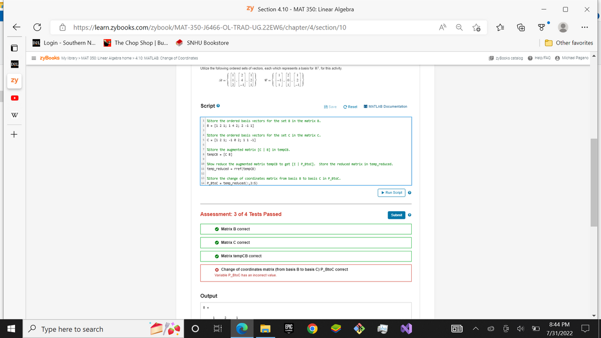 ✓
■
D2L
zy
W
+
https://learn.zybooks.com/zybook/MAT-350-J6466-OL-TRAD-UG.22EW6/chapter/4/section/10
D2L Login Southern N...
The Chop Shop | Bu...
Type here to search
=zyBooks My library > MAT 350: Linear Algebra home > 4.10: MATLAB: Change of Coordinates
SNHU Bookstore
EY
zy Section 4.10 - MAT 350: Linear Algebra
Utilize the following ordered sets of vectors, each which represents a basis for R³, for this activity.
Script
1 %Store the ordered basis vectors for the set B in the matrix B.
2 B = [1 2 1; 1 4 2; 2 -1 1]
4 % Store the ordered basis vectors for the set C in the matrix c.
5 C = [1 2 1; -1 0 2; 1 1 -1]
%store the augmented matrix [C | B] in tempCB.
8 tempCB = [CB]
W-J
Assessment: 3 of 4 Tests Passed
13 %Store the change of coordinates matrix from basis B to basis C in P_BtoC.
14 P_BtoC = temp_reduced (:,3:5)
✔ Matrix B correct
18 %Row reduce the augmented matrix tempCB to get [I | P_BtoC]. Store the reduced matrix in temp_reduced.
11 temp_reduced = rref(tempCB)
12
✔ Matrix C correct
✔ Matrix tempCB correct
Output
Save
✪ Change of coordinates matrix (from basis B to basis C) P_BtoC correct
Variable P_BtoC has an incorrect value.
EPIC
GAMES
C Reset
O
MATLAB Documentation
▶ Run Script
Submit ?
0
1031
{"
EzyBooks catalog
T
Help/FAQ
X
Other favorites
Michael Pagano
8:44 PM
7/31/2022