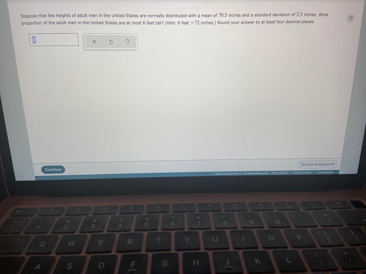 Suppose that the heights of adult men in the United States are normally distributed with a mean of 70.5 inches and a standard deviation of 2.5 inches. What
proportion of the adult men in the United States are at most 6 feet tall? (Hint: 6 feet =72 inches.) Round your answer to at least four decimal places.
Continue
Submit Assignment
O 2022 McGraw Hill LLC. All Rights Reserved. Terms of Use Privacy Center | Accessibility
MacBookAr
%23
24
%
&
*.
7\
3
4.
5
6
7.
80
E
R
T
Y
U
OP
F
G
H.
