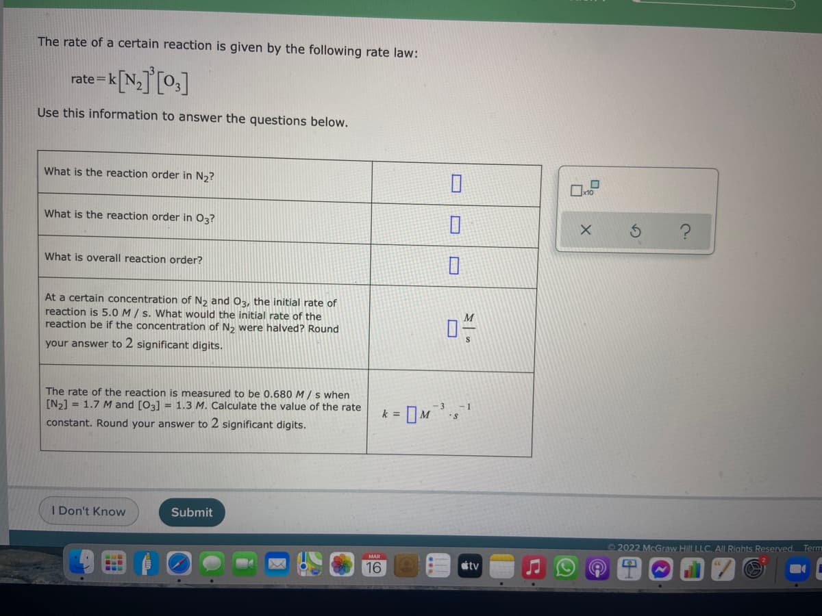 The rate of a certain reaction is given by the following rate law:
rate=k
Use this information to answer the questions below.
What is the reaction order in N2?
What is the reaction order in 03?
What is overall reaction order?
At a certain concentration of N2 and O3, the initial rate of
reaction is 5.0 M / s. What would the initial rat
reaction be if the concentration of N2 were halved? Round
the
your answer to 2 significant digits.
The rate of the reaction is measured to be 0.680 M / s when
[N2] = 1.7 M and [03] = 1.3 M. Calculate the value of the rate
-3
-1
k =
constant. Round your answer to 2 significant digits.
I Don't Know
Submit
2022 McGraw Hill LLC. AlL Rights Reserved. Term
16
tv
