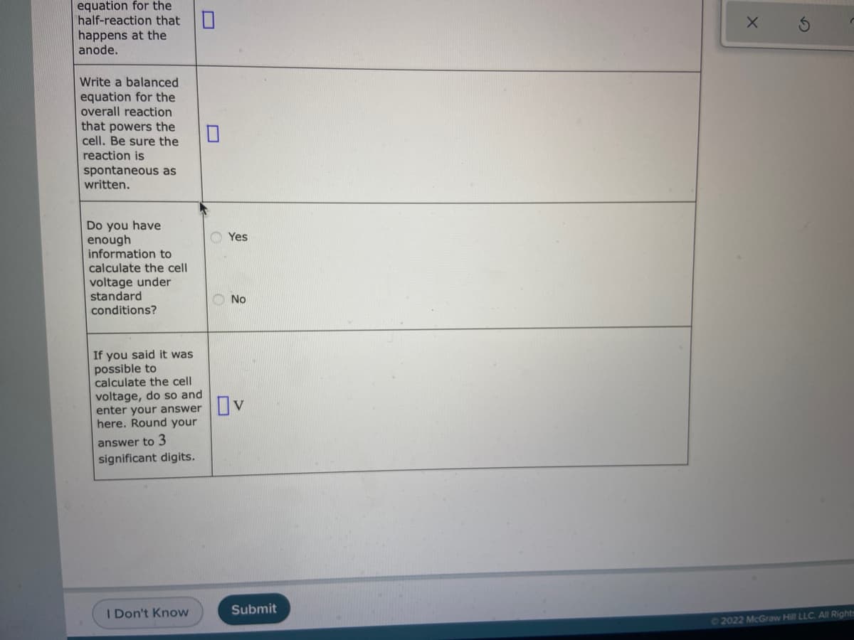 equation for the
half-reaction that
happens at the
anode.
Write a balanced
equation for the
overall reaction
that powers the
cell. Be sure the
reaction is
spontaneous as
written.
Do you have
enough
information to
O Yes
calculate the cell
voltage under
standard
O No
conditions?
If you said it was
possible to
calculate the cell
voltage, do so and
enter your answer
here. Round your
answer to 3
significant digits.
I Don't Know
Submit
2022 McGraw Hill LLC. AllRights
