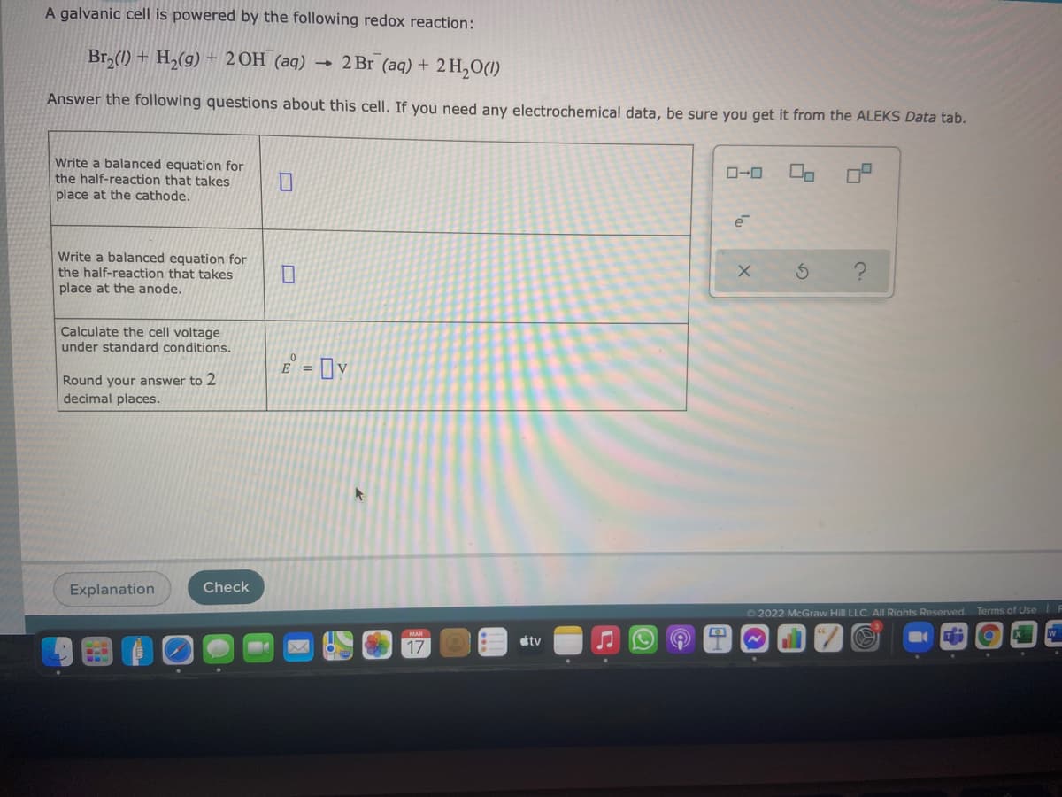 A galvanic cell is powered by the following redox reaction:
Br,(1) + H,(g) + 2 OH (aq)
- 2 Br (aq) + 2 H,O(1)
Answer the following questions about this cell. If you need any electrochemical data, be sure you get it from the ALEKS Data tab.
Write a balanced equation for
the half-reaction that takes
place at the cathode.
O-0
Write a balanced equation for
the half-reaction that takes
place at the anode.
Calculate the cell voltage
under standard conditions.
E = [y
Round your answer to 2
decimal places.
Explanation
Check
O 2022 McGraw Hill LLC. All Riahts Reserved. Terms of Use F
étv
17
