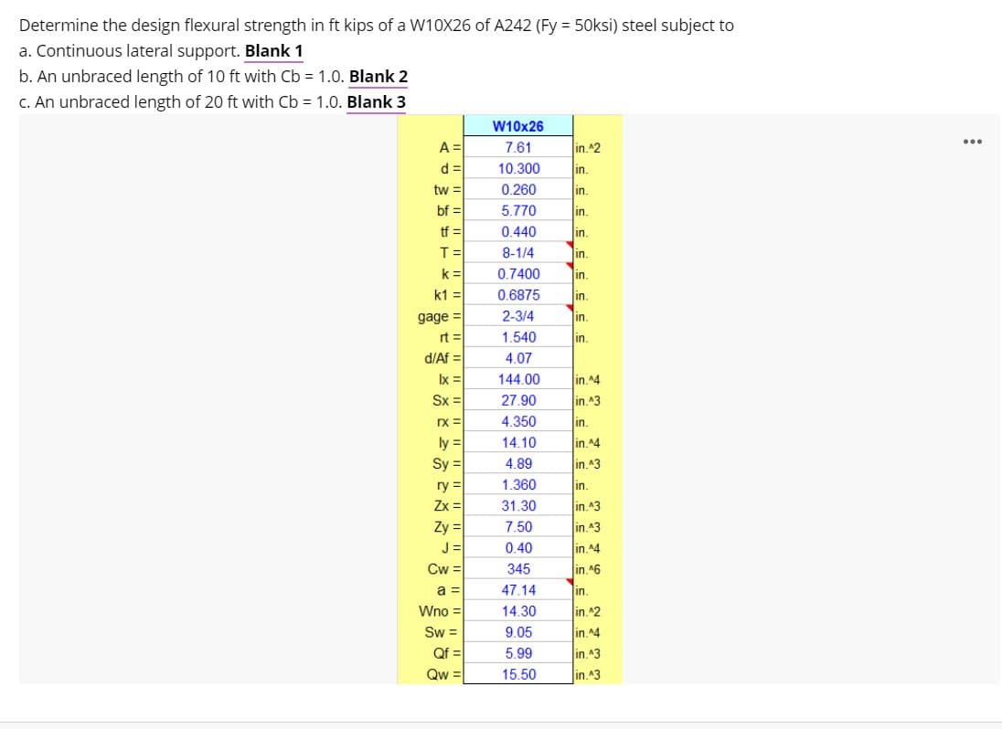 Determine the design flexural strength in ft kips of a W10X26 of A242 (Fy = 50ksi) steel subject to
a. Continuous lateral support. Blank 1
b. An unbraced length of 10 ft with Cb = 1.0. Blank 2
C. An unbraced length of 20 ft with Cb = 1.0. Blank 3
W10x26
...
A =
7,61
in.^2
d =
10.300
in.
tw =
0.260
in.
bf =
5.770
lin.
tf =
T=
k =
0.440
in.
8-1/4
in.
0.7400
in.
k1 =
0.6875
in.
in.
gage =
2-3/4
in.
rt =
1.540
in.
d/Af =
4.07
Ix =
144.00
in.^4
Sx =
27.90
in.^3
rX =
4.350
in.
ly =
Sy =
ry =
Zx =
Zy =
J =
Cw =
14.10
in.^4
4.89
in.^3
1.360
in.
31.30
in.43
7.50
in.43
0.40
in.^4
345
in.^6
a =
47.14
in.
Wno =
14.30
in.^2
Sw =
Qf =
9.05
in.^4
5.99
in.^3
Qw =
15.50
in.^3
