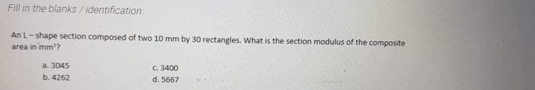 Fill in the blanks /identification:
An L- shape section composed of two 10 mm by 30 rectangles. What is the section modulus of the composite
area in mm' ?
a. 3045
C. 3400
b. 4262
d. 5667
