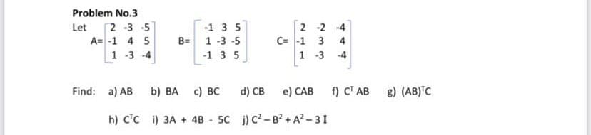 Problem No.3
2 -3 -5
2 -2 -4
C= -1 3
1 -3
Let
-1 3 5
A= -1 4 5
B= 1 -3 -5
4
1 -3 -4
-1 3 5
-4
Find: a) AB b) BA
с) вс
d) CB
e) CAB
f) CT AB
8) (AB)'C
h) c'c i) 3A + 4B
5C ) c?-B? + A?-31
