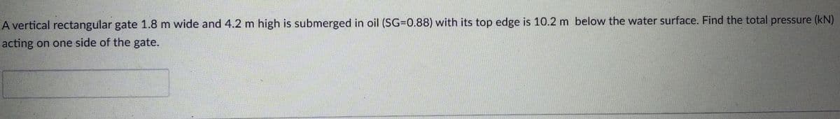 A vertical rectangular gate 1.8 m wide and 4.2 m high is submerged
oil (SG=0.88) with its top edge is 10.2 m below the water surface. Find the total pressure (kN)
acting on one side of the gate.
