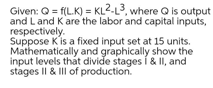 3
Given: Q = f(L.K) = KL2-L, where Q is output
and Land Kare the labor and capital inputs,
respectively.
Suppose K is a fixed input set at 15 units.
Mathematically and graphically show the
input levels that divide stages i & II, and
stages I| & III of production.
