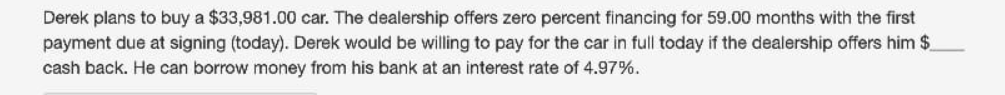 Derek plans to buy a $33,981.00 car. The dealership offers zero percent financing for 59.00 months with the first
payment due at signing (today). Derek would be willing to pay for the car in full today if the dealership offers him $
cash back. He can borrow money from his bank at an interest rate of 4.97%.
