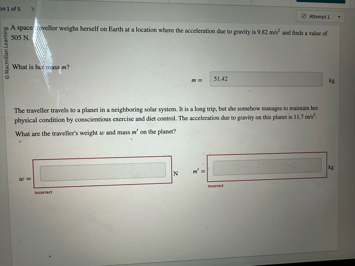 on 1 of 5 >
O Macmillan Learning
A space aveller weighs herself on Earth at a location where the acceleration due to gravity is 9.82 m/s2 and finds a value of
505 N.
What is her mass m?
W =
Incorrect
m =
The traveller travels to a planet in a neighboring solar system. It is a long trip, but she somehow manages to maintain her
physical condition by conscientious exercise and diet control. The acceleration due to gravity on this planet is 11.7 m/s².
What are the traveller's weight w and mass m' on the planet?
N
51.42
m' =
Attempt 1
Incorrect
kg
kg