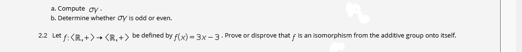 a. Compute oy·
b. Determine whether oy is odd or even.
2.2 Let f: <R.+>→ <R.+> be defined by f(x) = 3x - 3. Prove or disprove that f is an isomorphism from the additive group onto itself.
