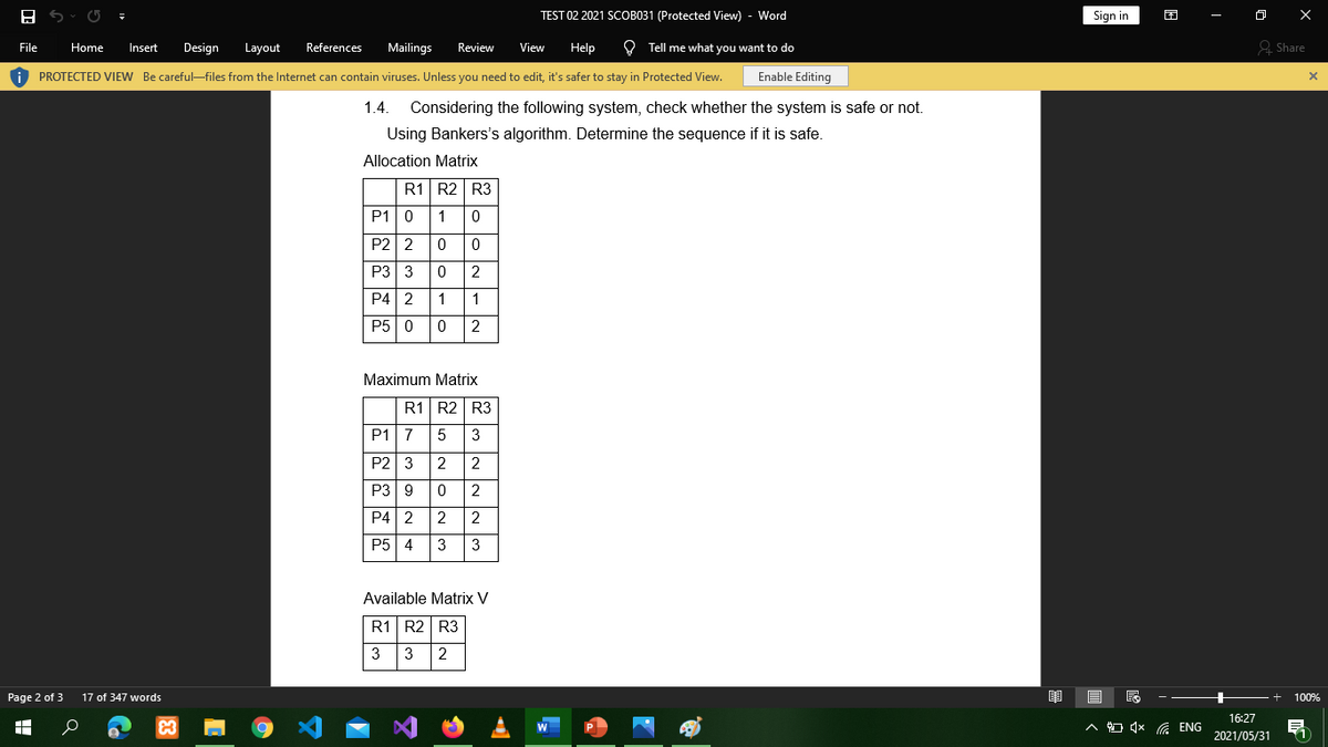 TEST 02 2021 SCOB031 (Protected View) - Word
Sign in
困
File
Home
Insert
Design
Layout
References
Mailings
Review
View
Help
O Tell me what you want to do
& Share
i PROTECTED VIEW Be careful-files from the Internet can contain viruses. Unless you need to edit, it's safer to stay in Protected View.
Enable Editing
1.4.
Considering the following system, check whether the system is safe or not.
Using Bankers's algorithm. Determine the sequence if it is safe.
Allocation Matrix
R1 R2 R3
P1|0
1
P2 2
P3 3
2
P4 2
1
P5| 0
2
Maximum Matrix
R1 R2 R3
P1| 7
5
3
P2 3
2
2
P3 9
2
P4| 2
2
2
P5 4
3
3
Available Matrix V
R1 R2 R3
3
3
2
Page 2 of 3
17 of 347 words
100%
16:27
A O 4x G ENG
2021/05/31
