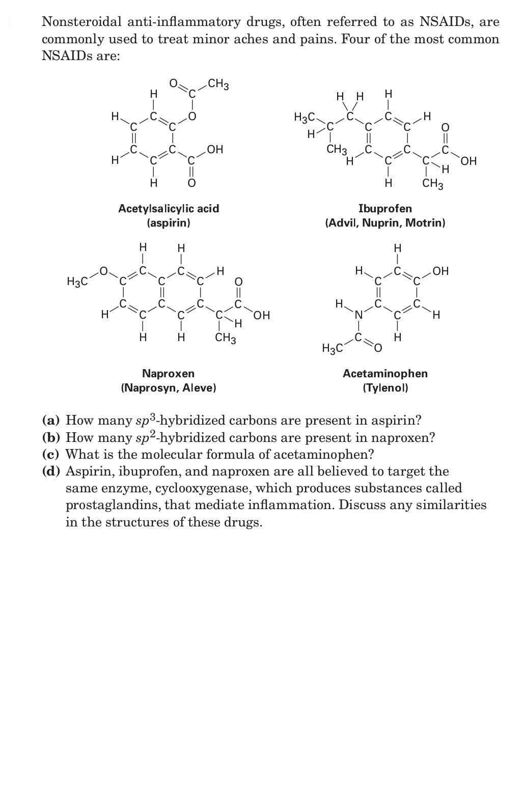 Nonsteroidal anti-inflammatory drugs, often referred to as NSAIDS, are
commonly used to treat minor aches and pains. Four of the most common
NSAIDS are:
CH3
H
нн
H
H.
H3C.
OH
CH3
HO.
H
H
CH3
Acetylsalicylic acid
(aspirin)
Ibuprofen
(Advil, Nuprin, Motrin)
H
H.
H
H.
ОН
H3C
Н.
H.
HO.
H.
H
H
CH3
H
H3C
Naproxen
(Naprosyn, Aleve)
Acetaminophen
(Tylenol)
(a) How many sp3-hybridized carbons are present in aspirin?
(b) How many sp2-hybridized carbons are present in naproxen?
(c) What is the molecular formula of acetaminophen?
(d) Aspirin, ibuprofen, and naproxen are all believed to target the
same enzyme, cyclooxygenase, which produces substances called
prostaglandins, that mediate inflammation. Discuss
in the structures of these drugs.
any
similarities

